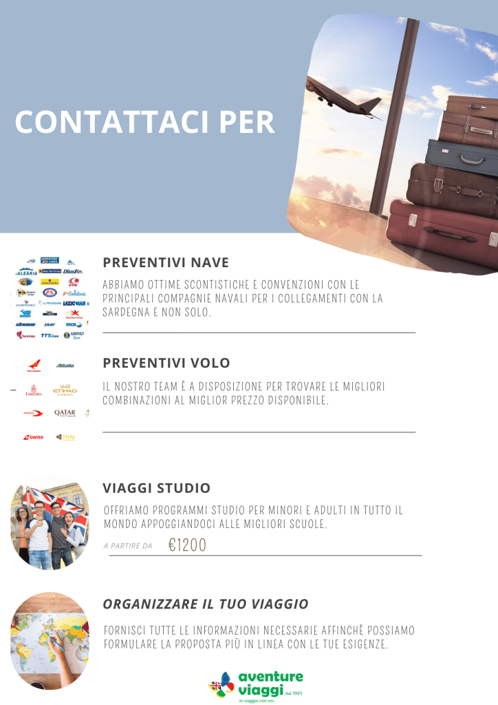 PREVENTIVI NAVE
abbiamo ottime scontistiche e convenzioni con le principali compagnie navali per i collegamenti con la sardegna e non solo.
PREVENTIVI VOLO
il nostro team è a disposizione per trovare le migliori combinazioni al miglior prezzo disponibile.
VIAGGI STUDIO
offriamo programmi studio per minori e adulti in tutto il mondo appoggiandoci alle migliori scuole.
VIAGGI SU MISURA
fornisci tutte le informazioni necessarie affinchè possiamo formulare la proposta più in linea con le tue esigenze.
